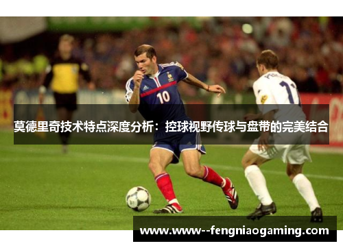 莫德里奇技术特点深度分析：控球视野传球与盘带的完美结合