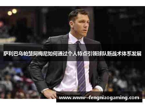 萨利巴乌帕楚阿梅尼如何通过个人特点引领球队新战术体系发展 萨利巴乌帕楚阿梅尼如何通过个人特点引领球队新战术体系发展