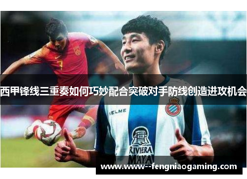 西甲锋线三重奏如何巧妙配合突破对手防线创造进攻机会
