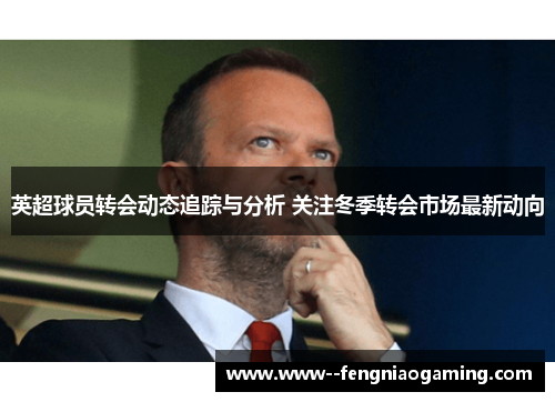 英超球员转会动态追踪与分析 关注冬季转会市场最新动向
