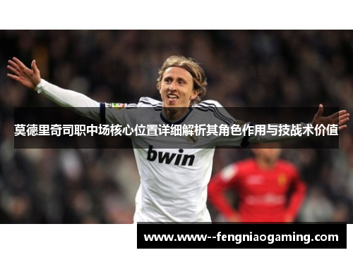莫德里奇司职中场核心位置详细解析其角色作用与技战术价值 莫德里奇司职中场核心位置详细解析其角色作用与技战术价值