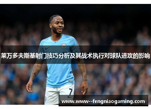莱万多夫斯基射门技巧分析及其战术执行对球队进攻的影响