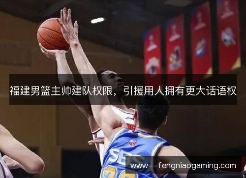 福建男篮主帅建队权限，引援用人拥有更大话语权